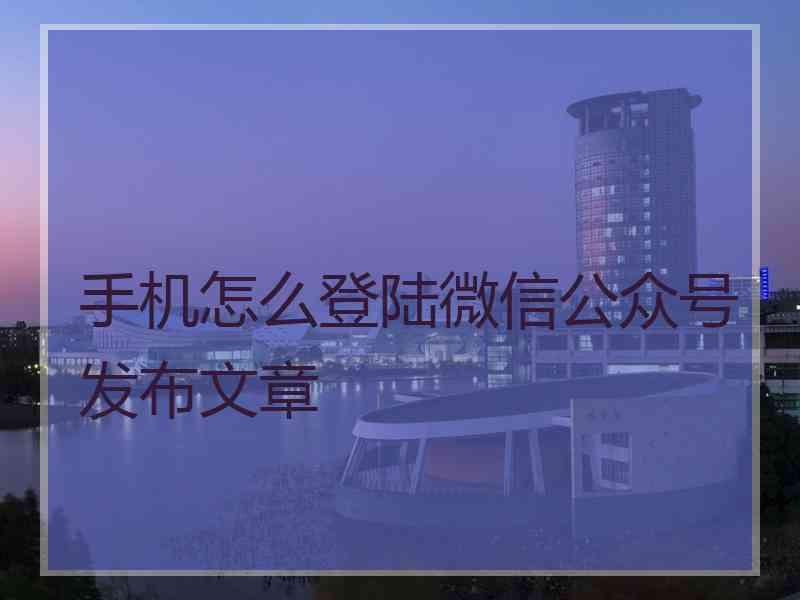 手机怎么登陆微信公众号发布文章